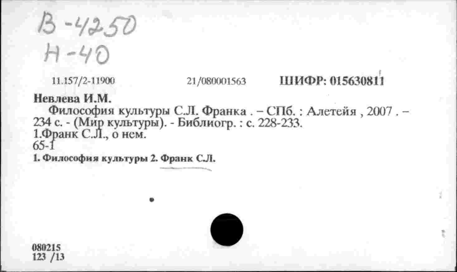 ﻿11.157/2-11900	21/080001563 ШИФР: 015630811
Невлева И.М.
Философия культуры С.Л. Франка . - СПб. : Алетейя , 2007 . -234 с. - (Мир культуры). - Библиогр.: с. 228-233.
1.Франк С.Л., о нем.
65-1
1. Философия культуры 2. Франк СЛ.
080215
123 /13